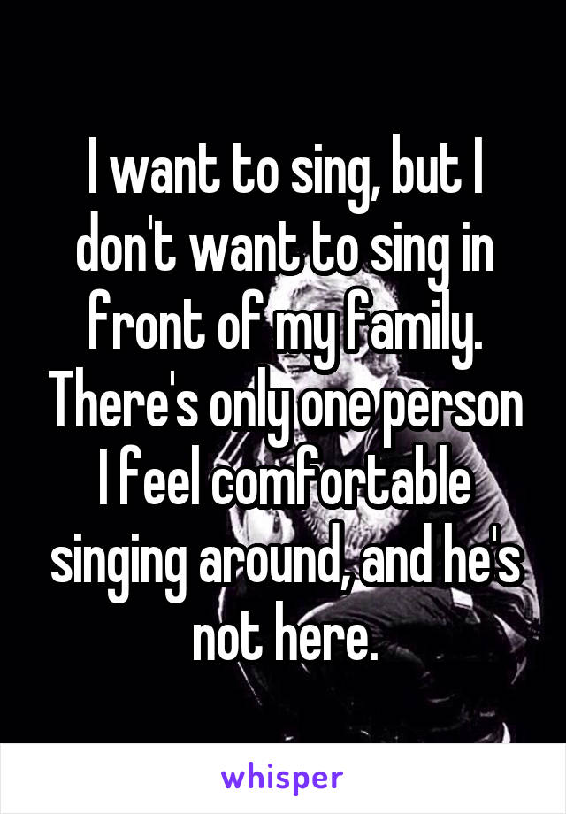 I want to sing, but I don't want to sing in front of my family. There's only one person I feel comfortable singing around, and he's not here.