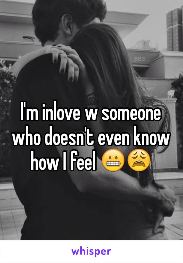 I'm inlove w someone who doesn't even know how I feel 😬😩