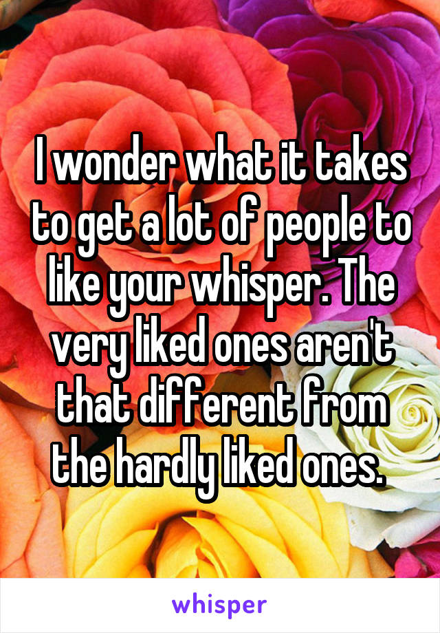 I wonder what it takes to get a lot of people to like your whisper. The very liked ones aren't that different from the hardly liked ones. 