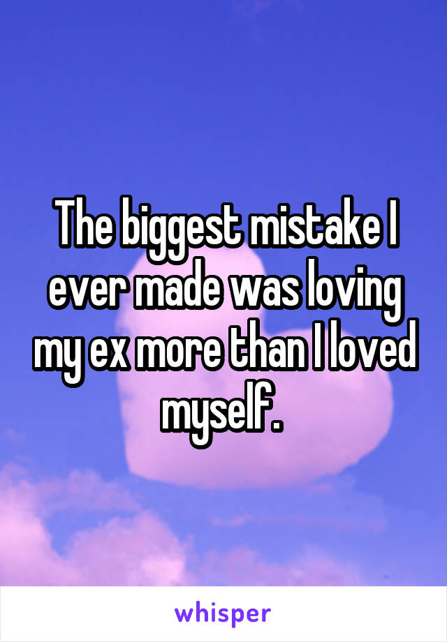 The biggest mistake I ever made was loving my ex more than I loved myself. 