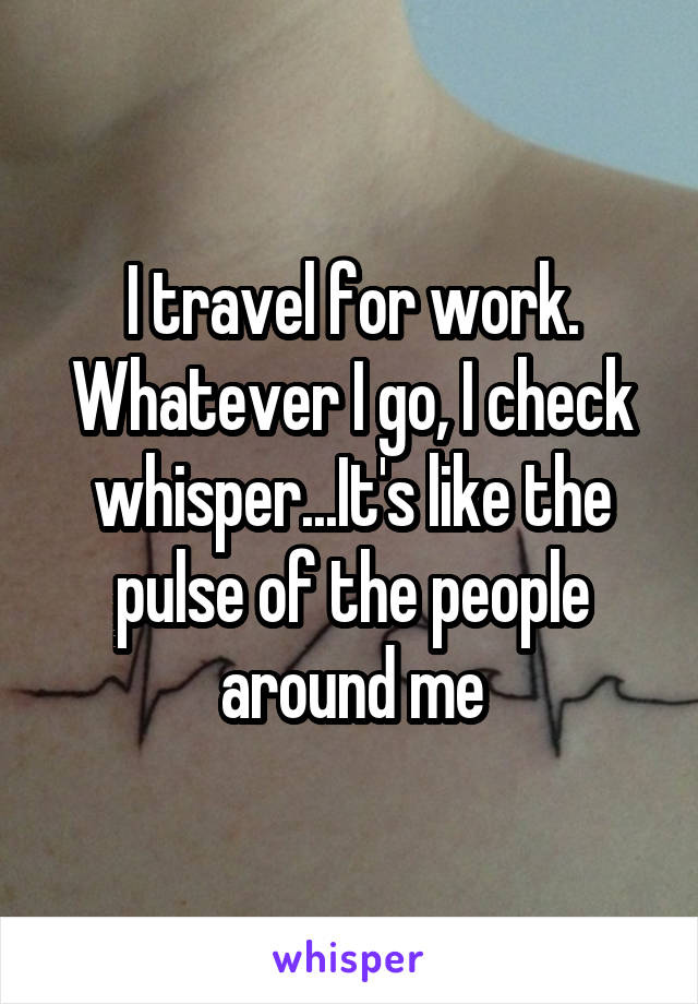 I travel for work. Whatever I go, I check whisper...It's like the pulse of the people around me