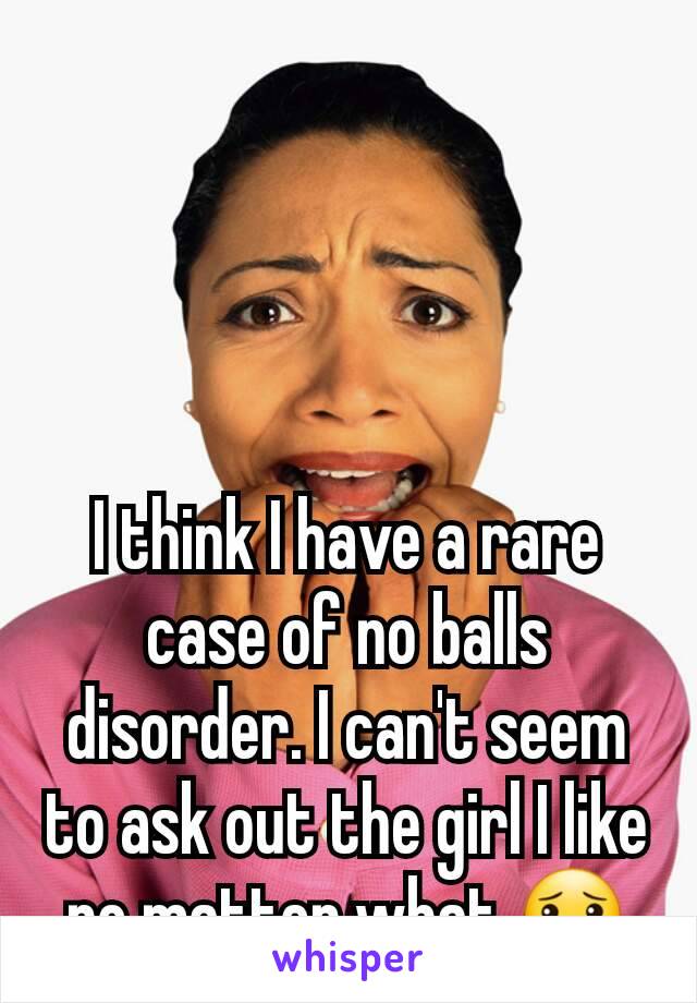 I think I have a rare case of no balls disorder. I can't seem to ask out the girl I like no matter what 😯