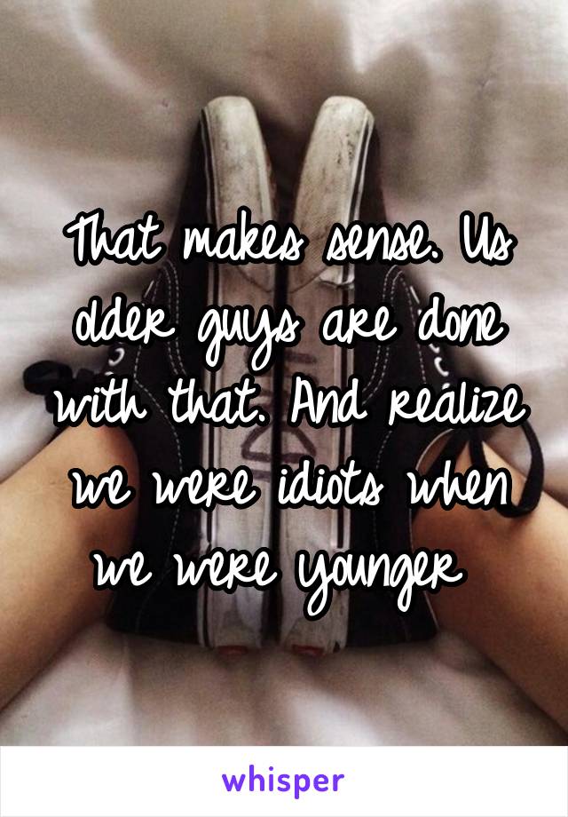 That makes sense. Us older guys are done with that. And realize we were idiots when we were younger 