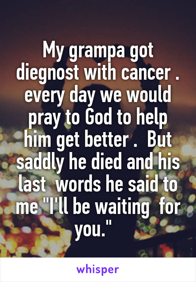 My grampa got diegnost with cancer . every day we would pray to God to help him get better .  But saddly he died and his last  words he said to me "I'll be waiting  for you."  