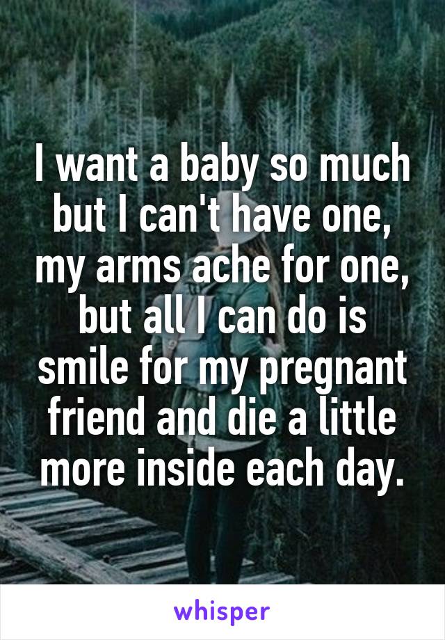 I want a baby so much but I can't have one, my arms ache for one, but all I can do is smile for my pregnant friend and die a little more inside each day.