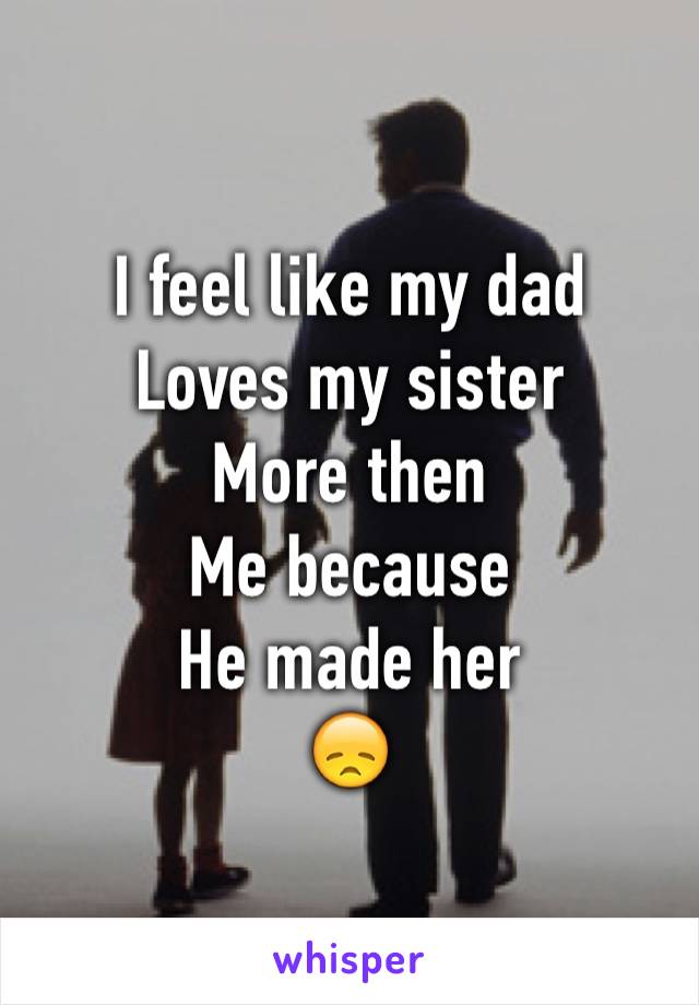 I feel like my dad
Loves my sister
More then
Me because 
He made her
😞