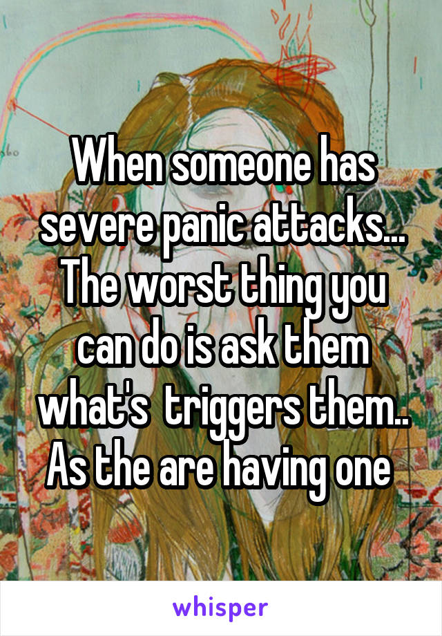 When someone has severe panic attacks... The worst thing you can do is ask them what's  triggers them.. As the are having one 