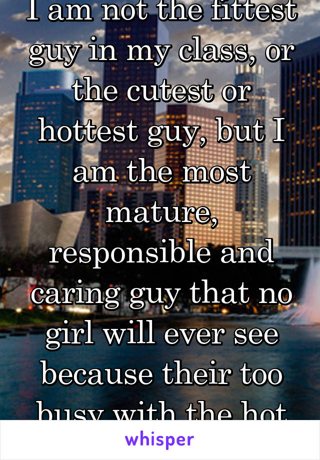 I am not the fittest guy in my class, or the cutest or hottest guy, but I am the most mature, responsible and caring guy that no girl will ever see because their too busy with the hot guys..