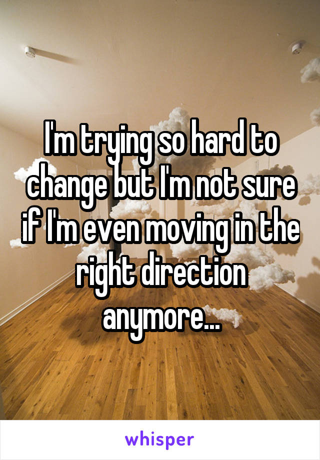 I'm trying so hard to change but I'm not sure if I'm even moving in the right direction anymore...