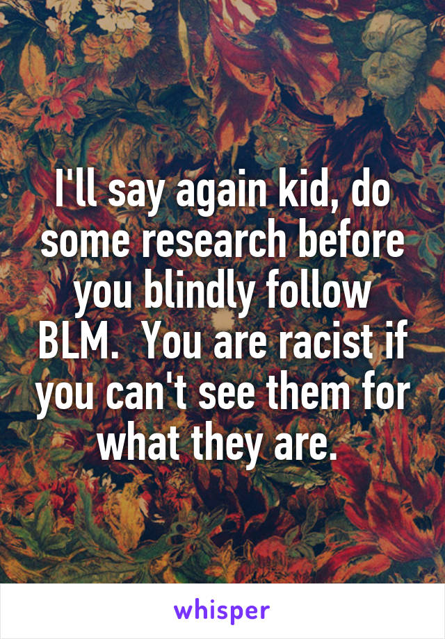 I'll say again kid, do some research before you blindly follow BLM.  You are racist if you can't see them for what they are. 