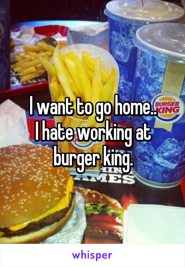 I want to go home..
I hate working at burger king.