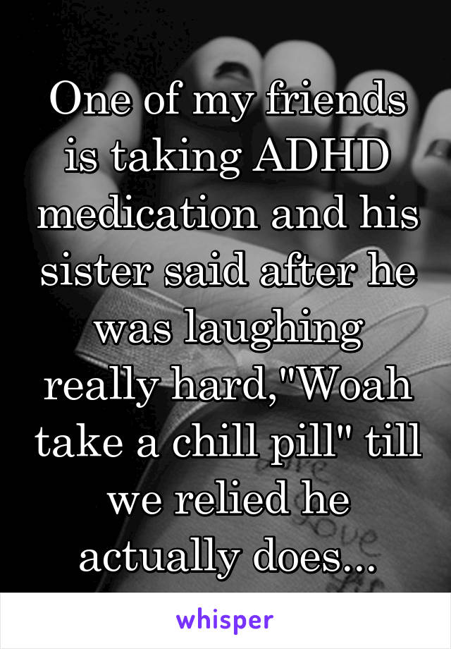 One of my friends is taking ADHD medication and his sister said after he was laughing really hard,"Woah take a chill pill" till we relied he actually does...