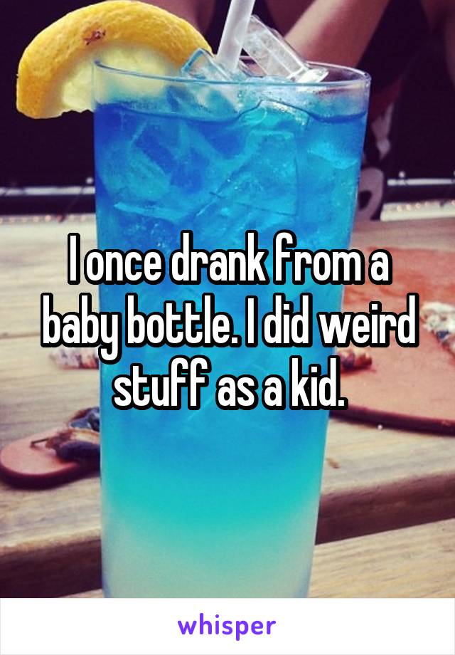 I once drank from a baby bottle. I did weird stuff as a kid.