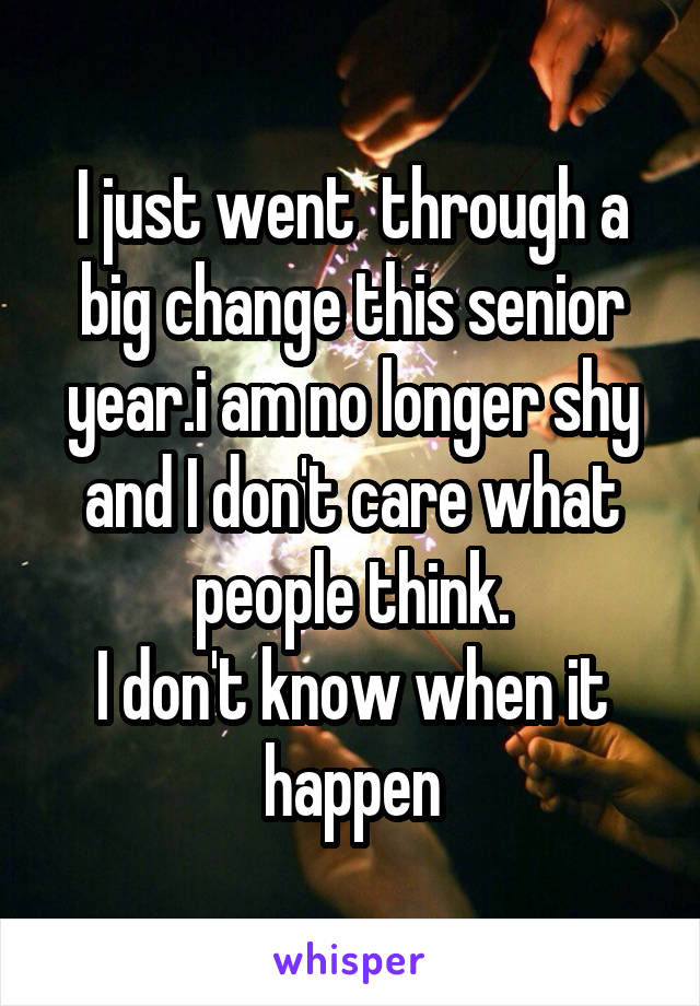 I just went  through a big change this senior year.i am no longer shy and I don't care what people think.
I don't know when it happen