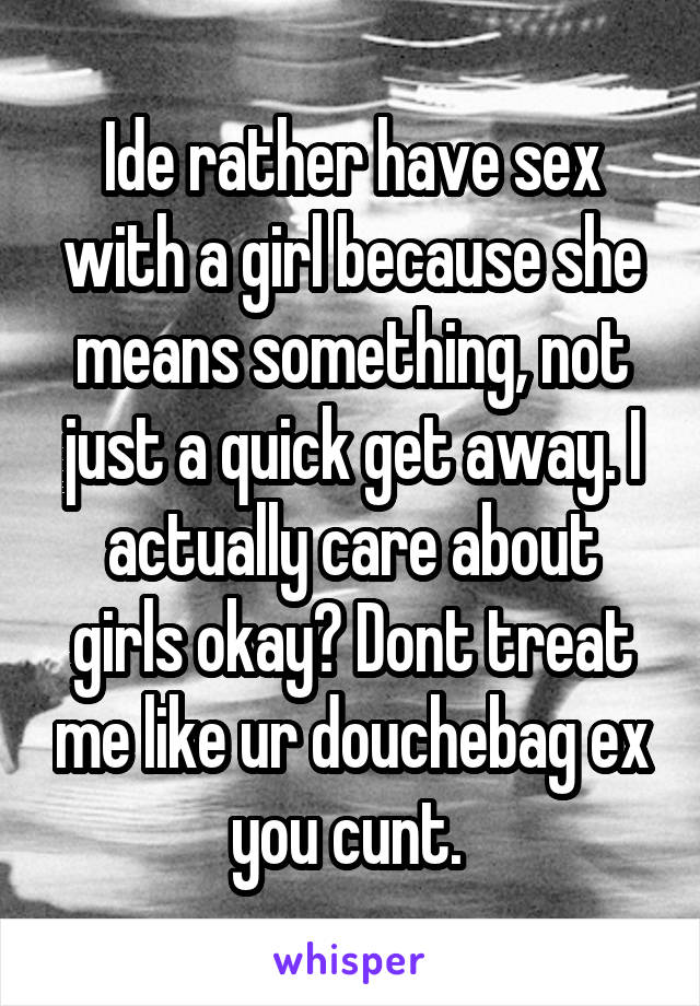 Ide rather have sex with a girl because she means something, not just a quick get away. I actually care about girls okay? Dont treat me like ur douchebag ex you cunt. 