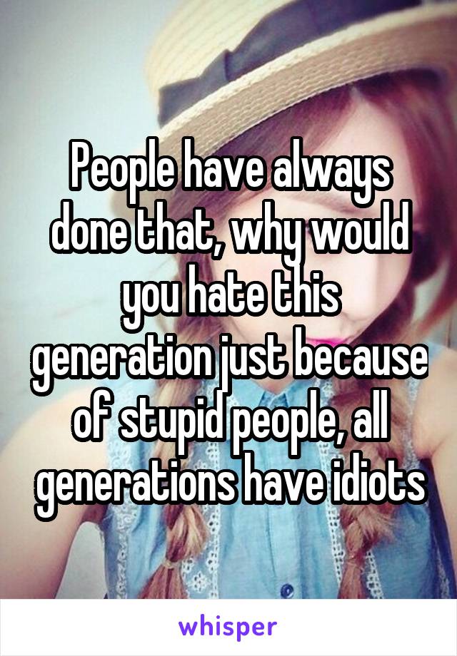 People have always done that, why would you hate this generation just because of stupid people, all generations have idiots