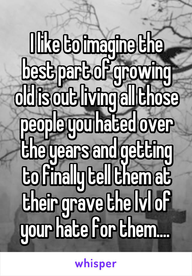 I like to imagine the best part of growing old is out living all those people you hated over the years and getting to finally tell them at their grave the lvl of your hate for them.... 