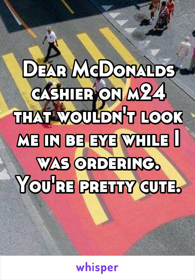 Dear McDonalds cashier on m24 that wouldn't look me in be eye while I was ordering. You're pretty cute. 