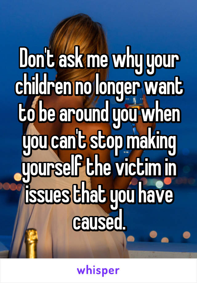 Don't ask me why your children no longer want to be around you when you can't stop making yourself the victim in issues that you have caused.