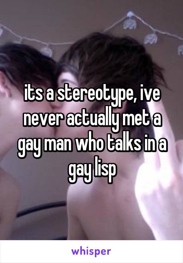 its a stereotype, ive never actually met a gay man who talks in a gay lisp