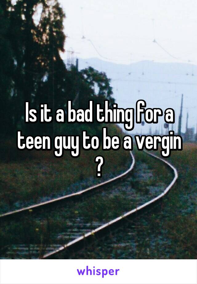 Is it a bad thing for a teen guy to be a vergin ?