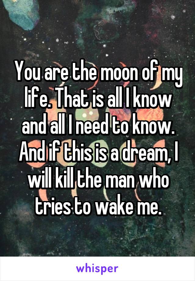 You are the moon of my life. That is all I know and all I need to know. And if this is a dream, I will kill the man who tries to wake me.