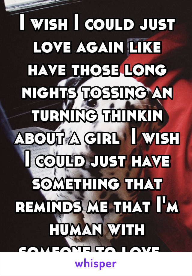 I wish I could just love again like have those long nights tossing an turning thinkin about a girl  I wish I could just have something that reminds me that I'm human with someone to love...