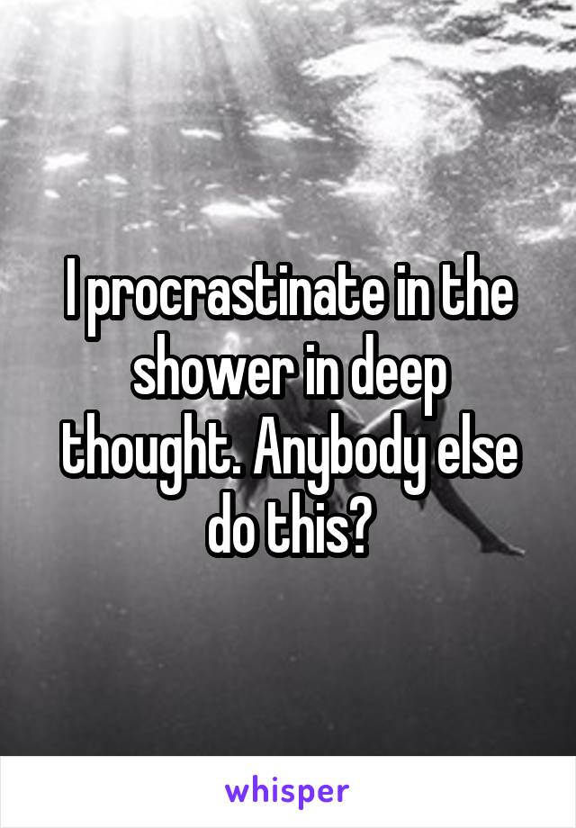 I procrastinate in the shower in deep thought. Anybody else do this?