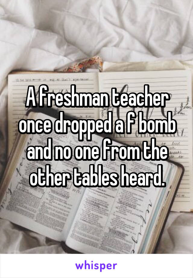 A freshman teacher once dropped a f bomb and no one from the other tables heard.