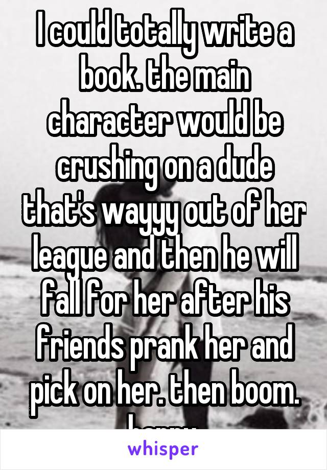 I could totally write a book. the main character would be crushing on a dude that's wayyy out of her league and then he will fall for her after his friends prank her and pick on her. then boom. happy.