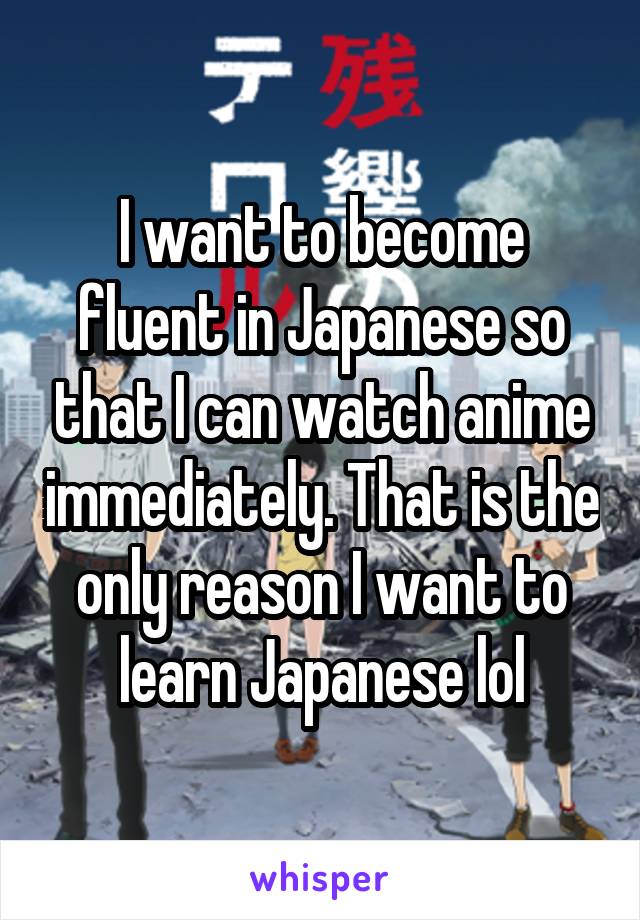 I want to become fluent in Japanese so that I can watch anime immediately. That is the only reason I want to learn Japanese lol