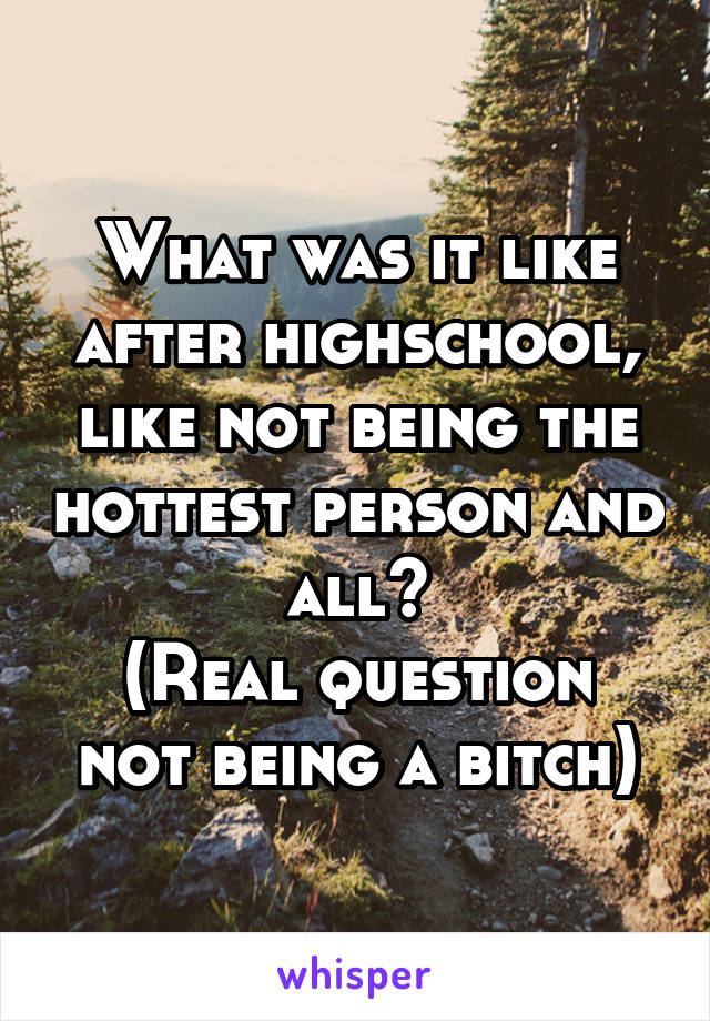 What was it like after highschool, like not being the hottest person and all?
(Real question not being a bitch)