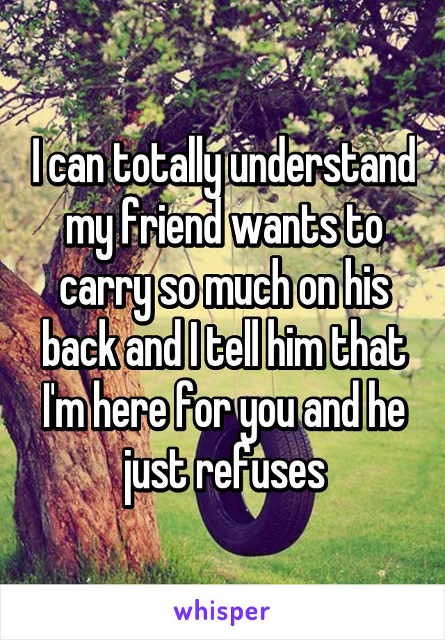 I can totally understand my friend wants to carry so much on his back and I tell him that I'm here for you and he just refuses