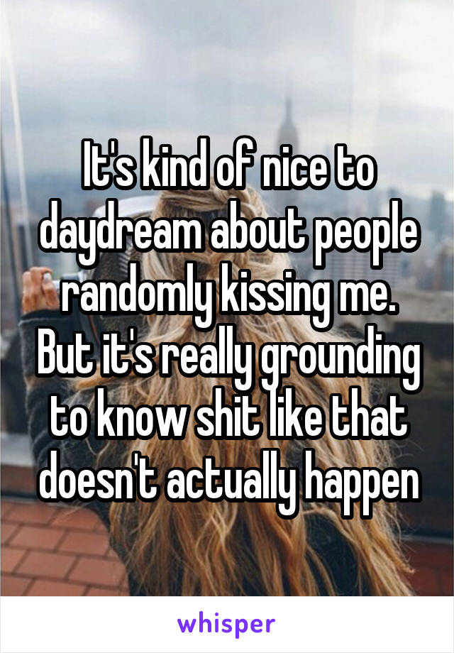 It's kind of nice to daydream about people randomly kissing me. But it's really grounding to know shit like that doesn't actually happen