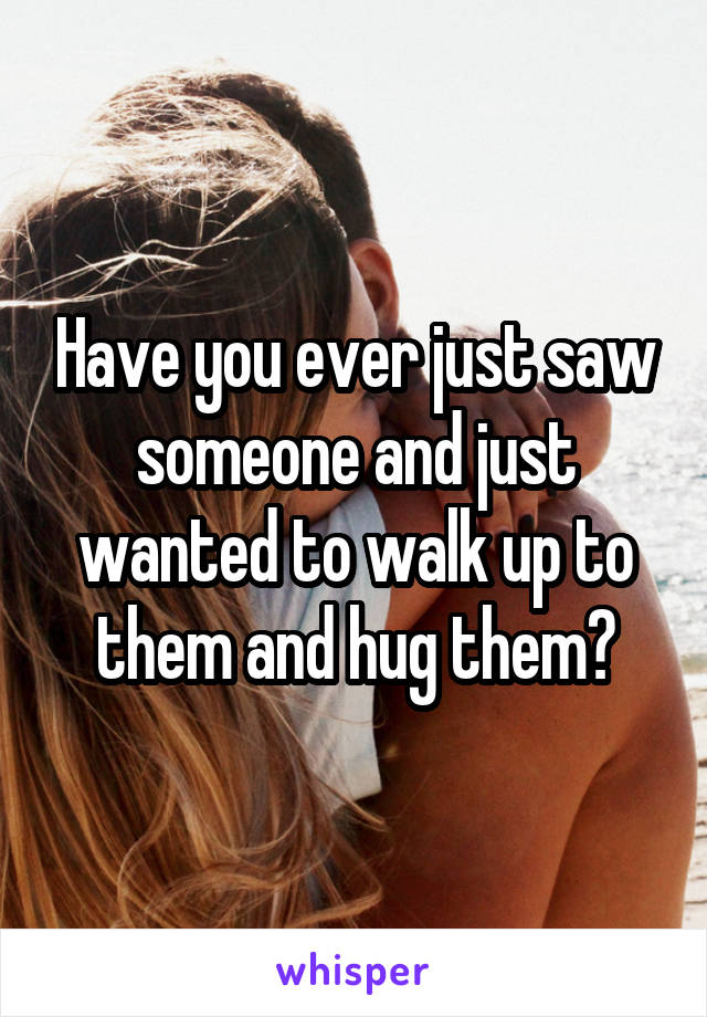 Have you ever just saw someone and just wanted to walk up to them and hug them?