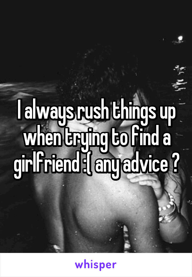 I always rush things up when trying to find a girlfriend :( any advice ?