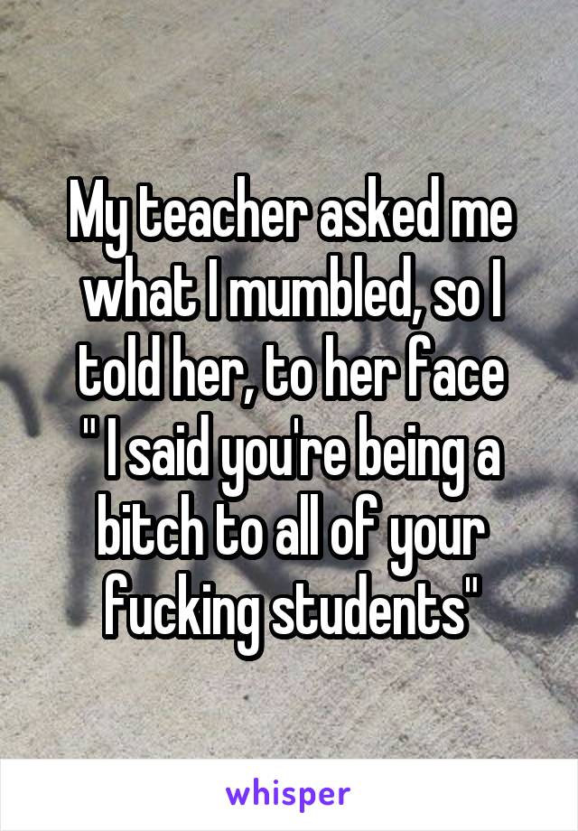 My teacher asked me what I mumbled, so I told her, to her face
" I said you're being a bitch to all of your fucking students"