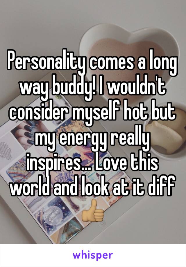 Personality comes a long way buddy! I wouldn't consider myself hot but my energy really inspires... Love this world and look at it diff 👍🏽