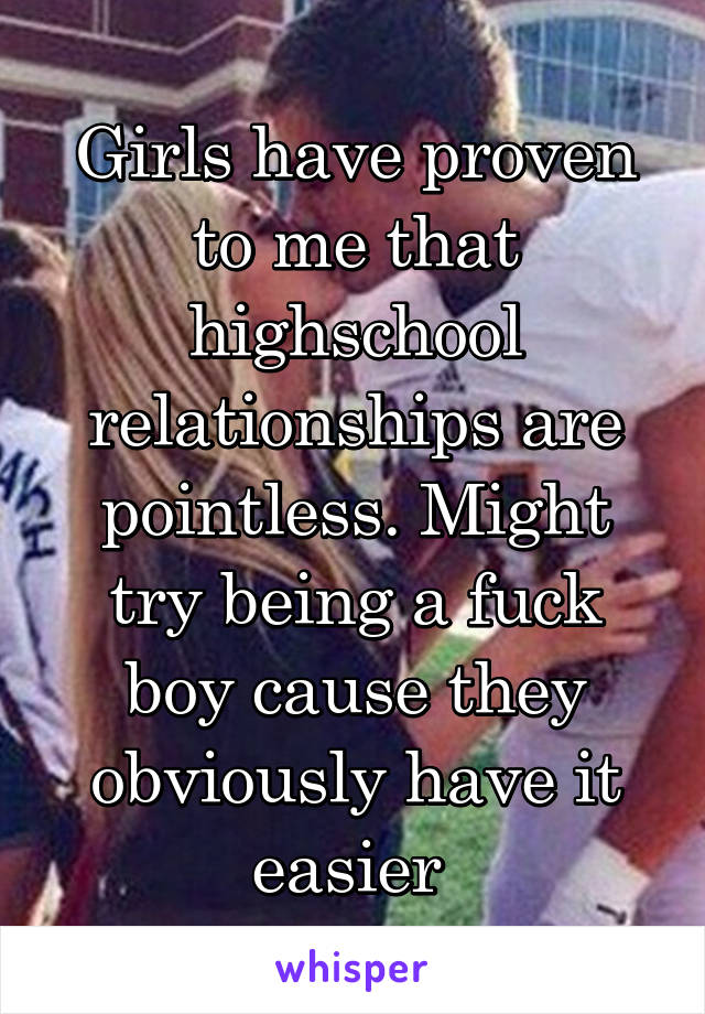 Girls have proven to me that highschool relationships are pointless. Might try being a fuck boy cause they obviously have it easier 