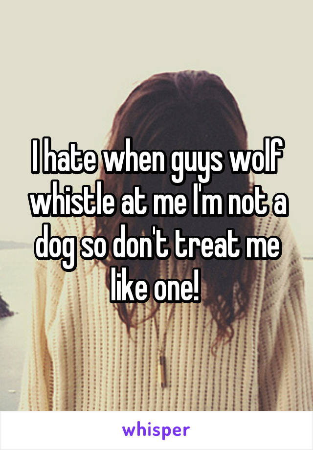 I hate when guys wolf whistle at me I'm not a dog so don't treat me like one! 