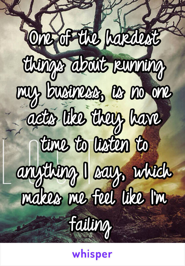 One of the hardest things about running my business, is no one acts like they have time to listen to anything I say, which makes me feel like I'm failing 