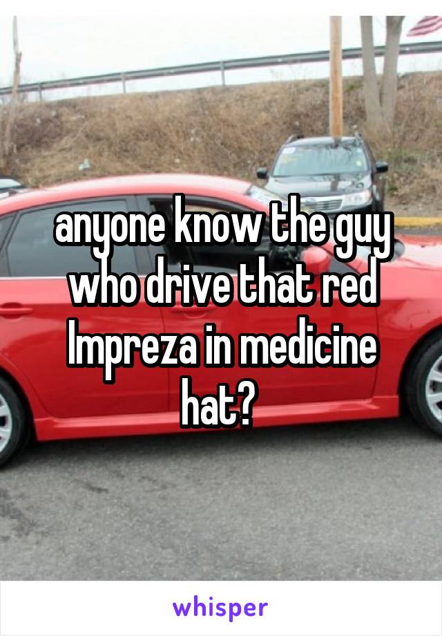 anyone know the guy who drive that red Impreza in medicine hat? 