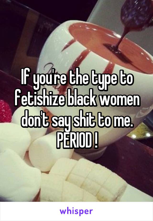 If you're the type to fetishize black women don't say shit to me. PERIOD !