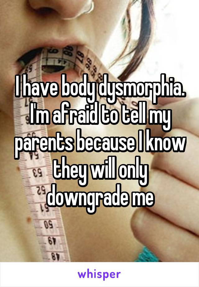 I have body dysmorphia. I'm afraid to tell my parents because I know they will only downgrade me