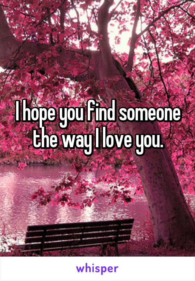 I hope you find someone the way I love you.
