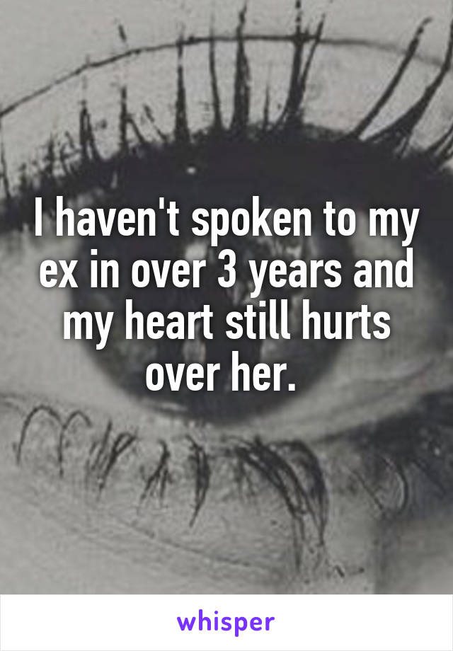 I haven't spoken to my ex in over 3 years and my heart still hurts over her. 
