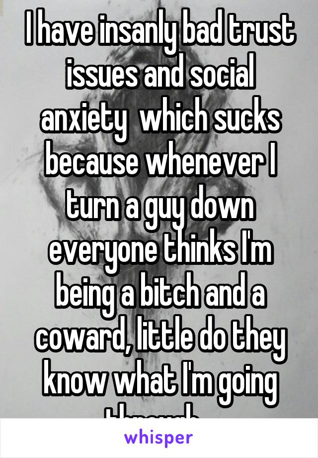 I have insanly bad trust issues and social anxiety  which sucks because whenever I turn a guy down everyone thinks I'm being a bitch and a coward, little do they know what I'm going through...