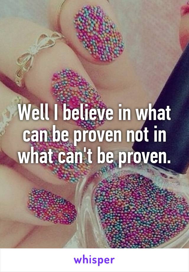 Well I believe in what can be proven not in what can't be proven.