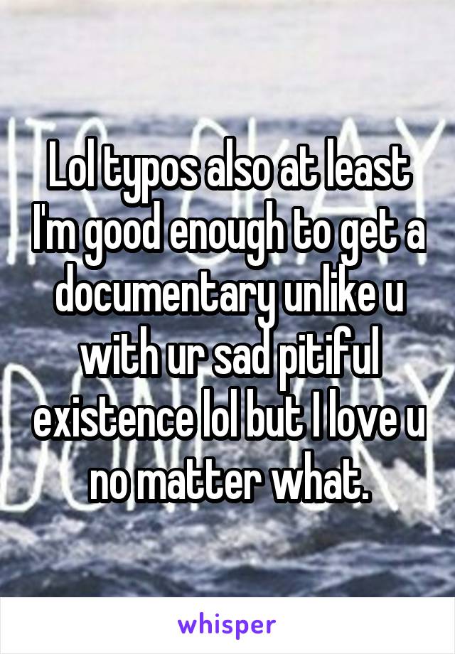 Lol typos also at least I'm good enough to get a documentary unlike u with ur sad pitiful existence lol but I love u no matter what.