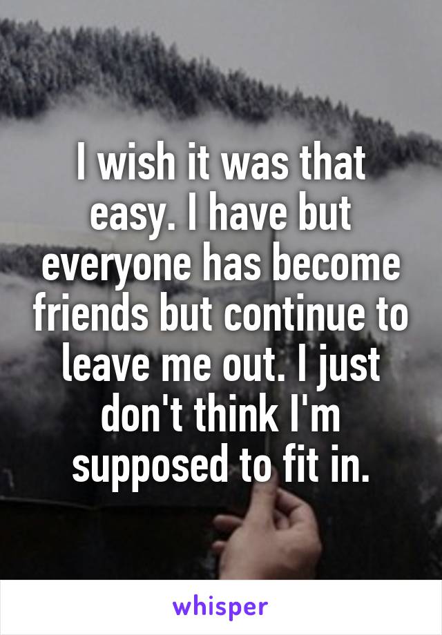 I wish it was that easy. I have but everyone has become friends but continue to leave me out. I just don't think I'm supposed to fit in.